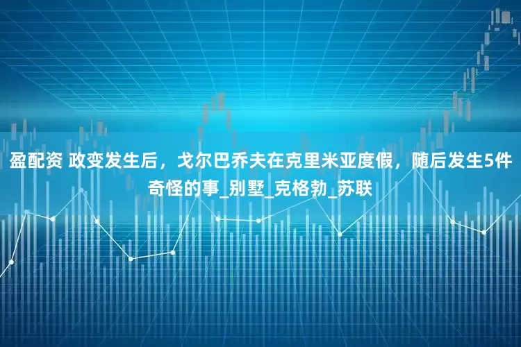 盈配资 政变发生后，戈尔巴乔夫在克里米亚度假，随后发生5件奇怪的事_别墅_克格勃_苏联