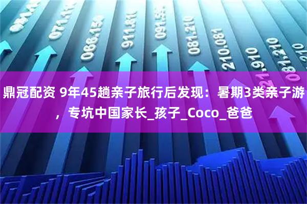 鼎冠配资 9年45趟亲子旅行后发现：暑期3类亲子游，专坑中国家长_孩子_Coco_爸爸