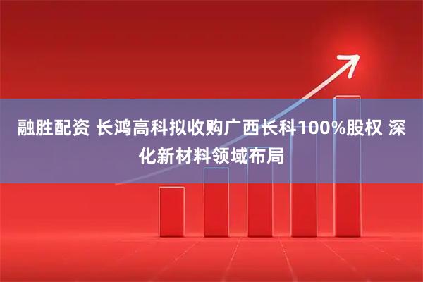融胜配资 长鸿高科拟收购广西长科100%股权 深化新材料领域布局
