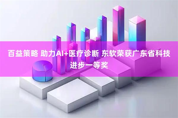 百益策略 助力AI+医疗诊断 东软荣获广东省科技进步一等奖