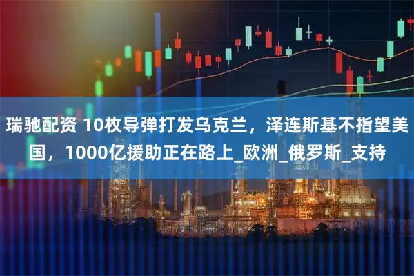 瑞驰配资 10枚导弹打发乌克兰，泽连斯基不指望美国，1000亿援助正在路上_欧洲_俄罗斯_支持