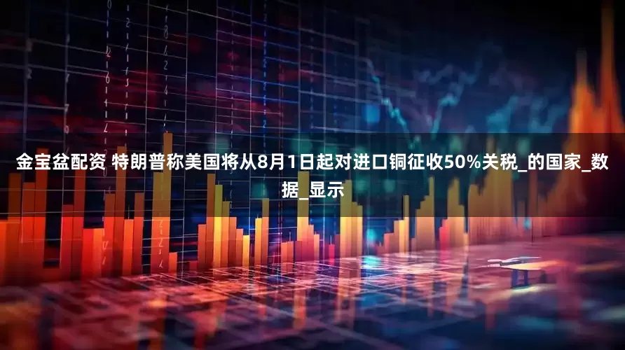 金宝盆配资 特朗普称美国将从8月1日起对进口铜征收50%关税_的国家_数据_显示