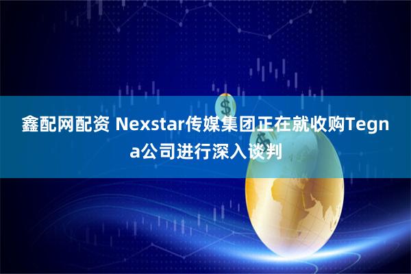 鑫配网配资 Nexstar传媒集团正在就收购Tegna公司进行深入谈判