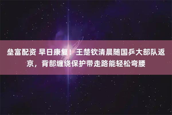 垒富配资 早日康复！王楚钦清晨随国乒大部队返京，背部缠绕保护带走路能轻松弯腰