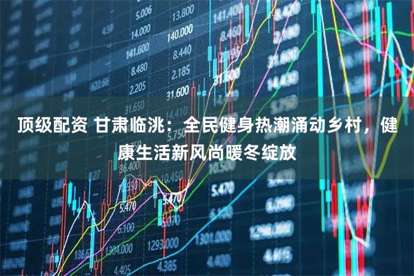 顶级配资 甘肃临洮：全民健身热潮涌动乡村，健康生活新风尚暖冬绽放