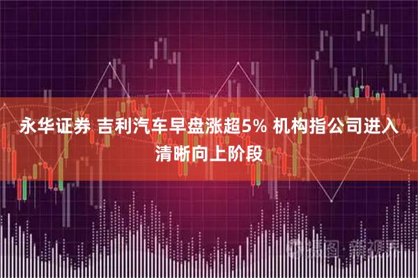 永华证券 吉利汽车早盘涨超5% 机构指公司进入清晰向上阶段
