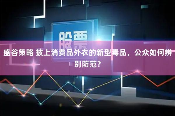 盛谷策略 披上消费品外衣的新型毒品，公众如何辨别防范？