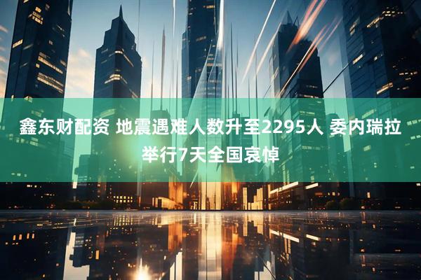 鑫东财配资 地震遇难人数升至2295人 委内瑞拉举行7天全国哀悼