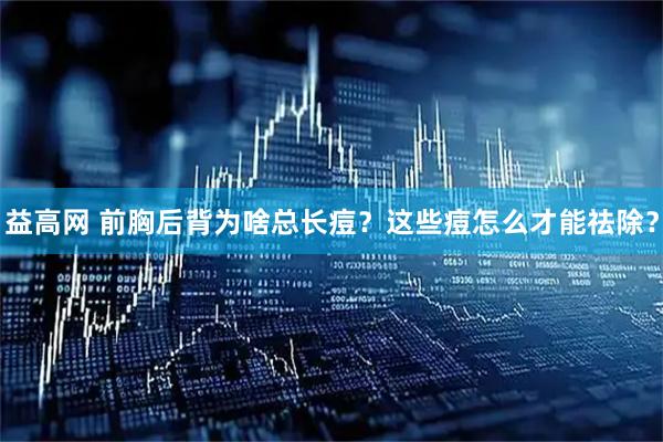 益高网 前胸后背为啥总长痘？这些痘怎么才能祛除？