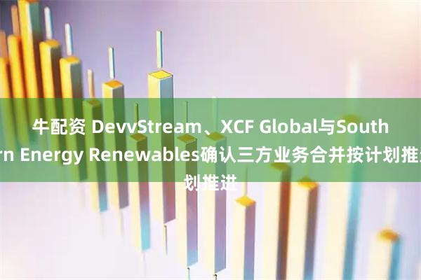 牛配资 DevvStream、XCF Global与Southern Energy Renewables确认三方业务合并按计划推进