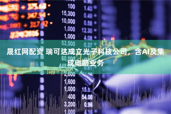 晟红网配资 瑞可达成立光子科技公司，含AI及集成电路业务