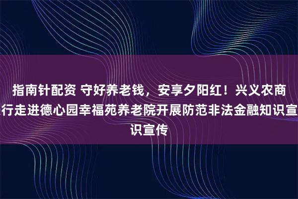 指南针配资 守好养老钱，安享夕阳红！兴义农商银行走进德心园幸福苑养老院开展防范非法金融知识宣传