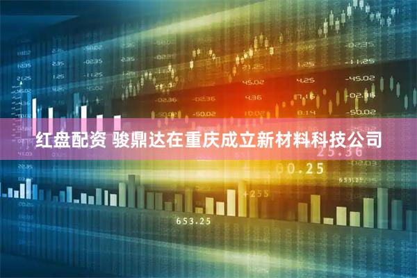 红盘配资 骏鼎达在重庆成立新材料科技公司
